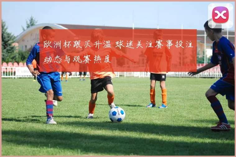 欧洲杯跟买升温 球迷关注赛事投注动态与观赛热度