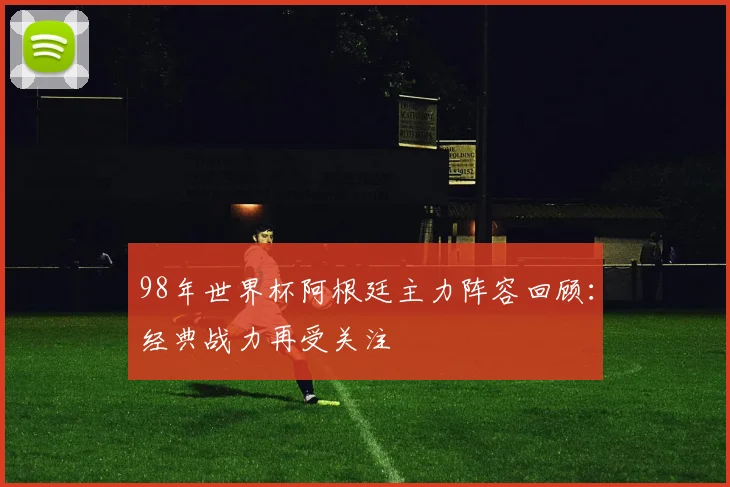 98年世界杯阿根廷主力阵容回顾:经典战力再受关注