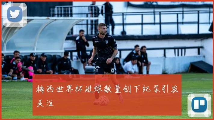梅西世界杯进球数量创下纪录引发关注