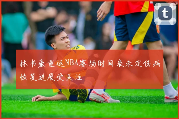 林书豪重返NBA赛场时间表未定伤病恢复进展受关注
