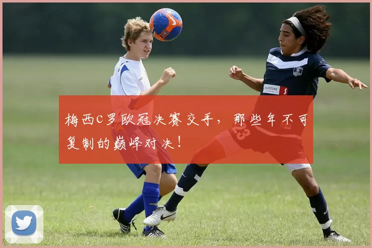 梅西c罗欧冠决赛交手，那些年不可复制的巅峰对决！