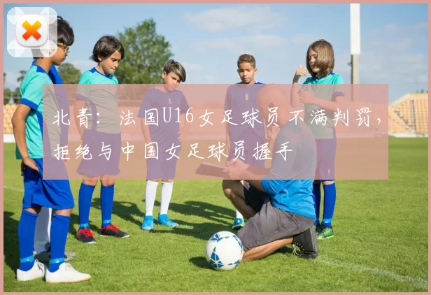 北青：法国U16女足球员不满判罚，拒绝与中国女足球员握手