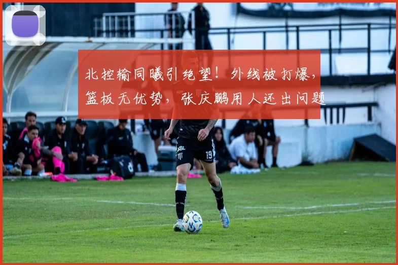 北控输同曦引绝望！外线被打爆，篮板无优势，张庆鹏用人还出问题