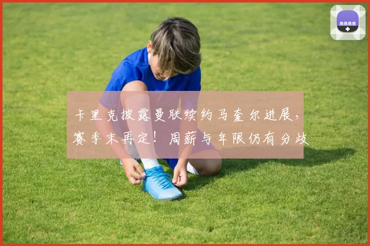 卡里克披露曼联续约马奎尔进展,赛季末再定!周薪与年限仍有分歧