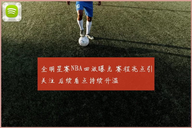 全明星赛NBA回放曝光 赛程亮点引关注 后续看点持续升温