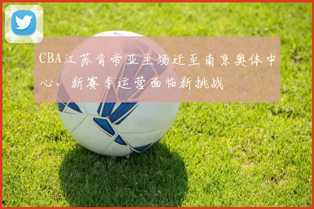 CBA江苏肯帝亚主场迁至南京奥体中心，新赛季运营面临新挑战