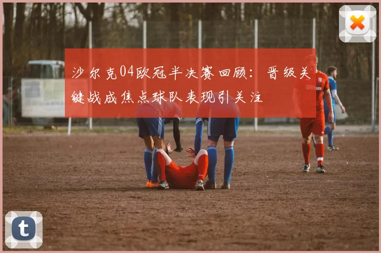 沙尔克04欧冠半决赛回顾：晋级关键战成焦点球队表现引关注