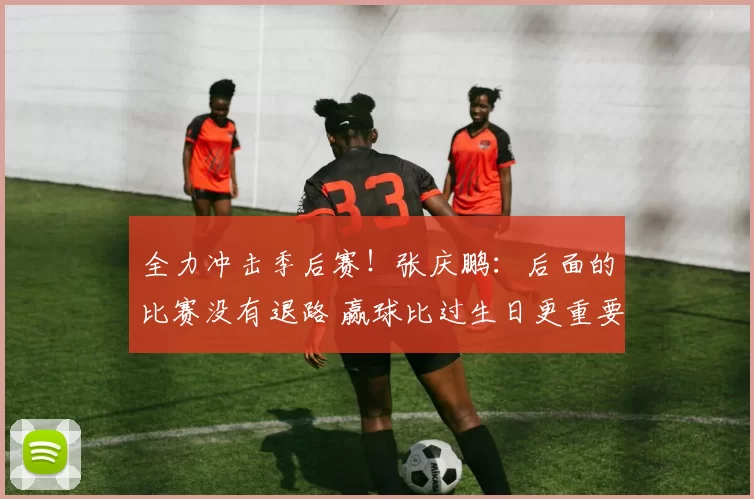 全力冲击季后赛！张庆鹏：后面的比赛没有退路 赢球比过生日更重要