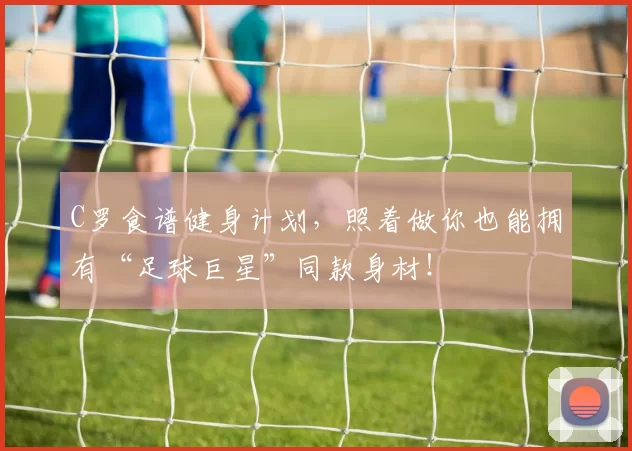 C罗食谱健身计划,照着做你也能拥有“足球巨星”同款身材!