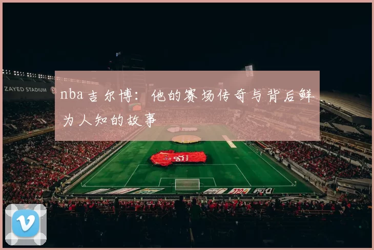nba吉尔博：他的赛场传奇与背后鲜为人知的故事