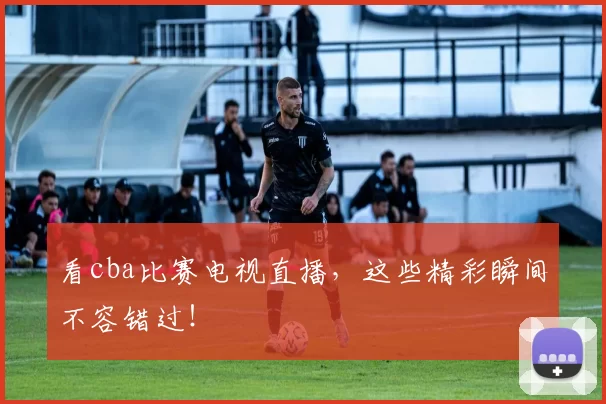 看cba比赛电视直播，这些精彩瞬间不容错过！