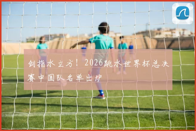 剑指水立方！2026跳水世界杯总决赛中国队名单出炉