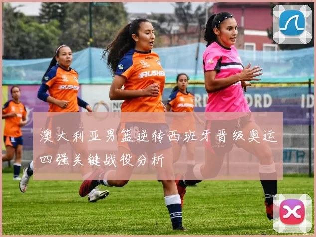 澳大利亚男篮逆转西班牙晋级奥运四强关键战役分析