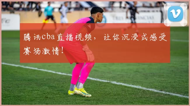 腾讯cba直播视频，让你沉浸式感受赛场激情！