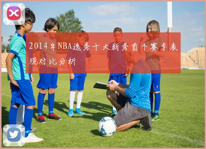2014年NBA选秀十大新秀首个赛季表现对比分析
