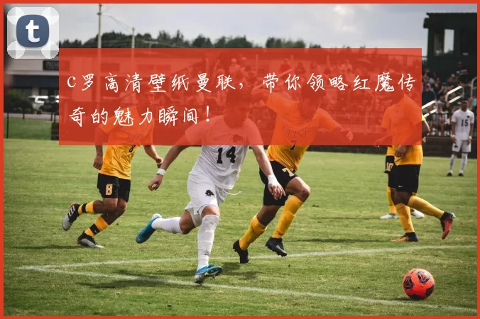 c罗高清壁纸曼联，带你领略红魔传奇的魅力瞬间！