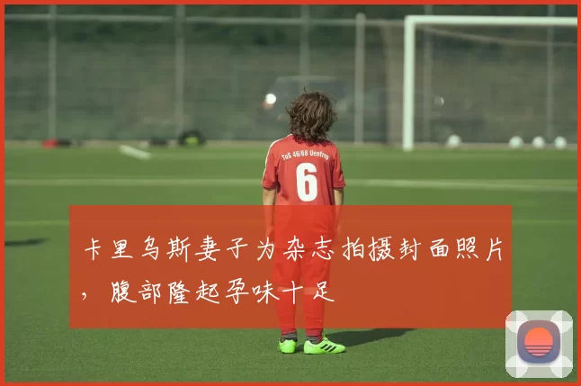 卡里乌斯妻子为杂志拍摄封面照片，腹部隆起孕味十足