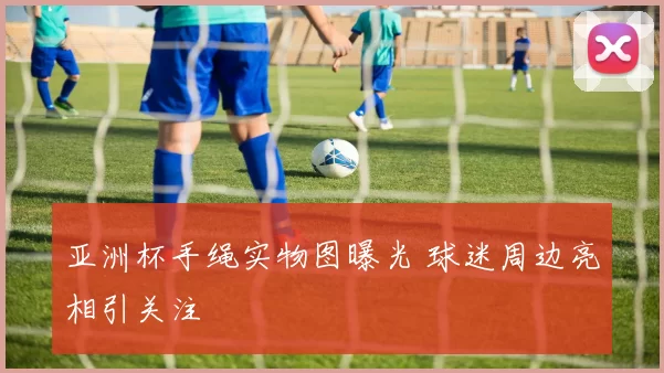 亚洲杯手绳实物图曝光 球迷周边亮相引关注