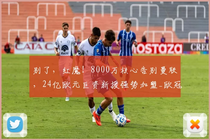 别了，红魔！8000万核心告别曼联，24亿欧元巨资新援强势加盟_欧冠_曼城_尤文图斯