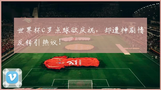 世界杯c罗点球欲庆祝，却遭神剧情反转引热议！
