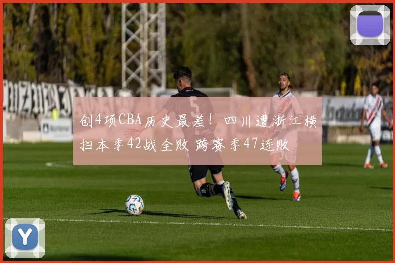创4项CBA历史最差！四川遭浙江横扫本季42战全败 跨赛季47连败