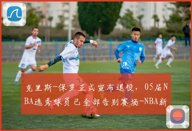 克里斯-保罗正式宣布退役，05届NBA选秀球员已全部告别赛场-NBA新闻