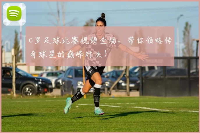 c罗足球比赛视频全场,带你领略传奇球星的巅峰对决!