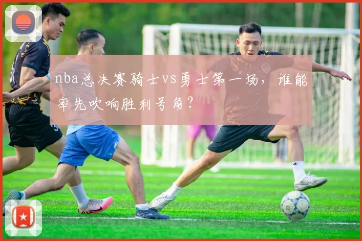 nba总决赛骑士vs勇士第一场,谁能率先吹响胜利号角?