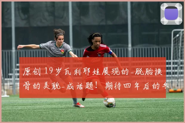 原创 19岁瓦利耶娃展现的_脱胎换骨的美貌_成话题！期待四年后的冬奥会