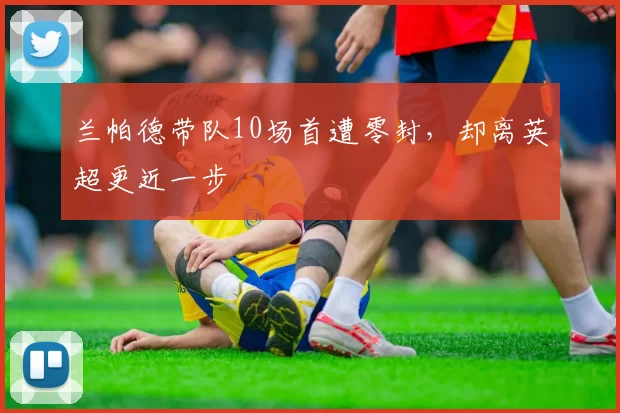 兰帕德带队10场首遭零封，却离英超更近一步