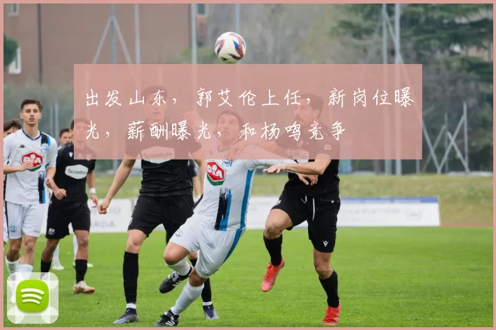 出发山东，郭艾伦上任，新岗位曝光，薪酬曝光，和杨鸣竞争