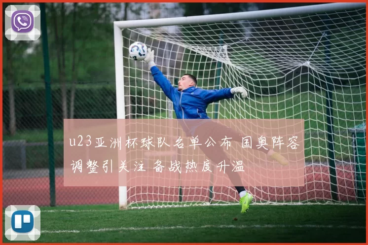 u23亚洲杯球队名单公布 国奥阵容调整引关注 备战热度升温