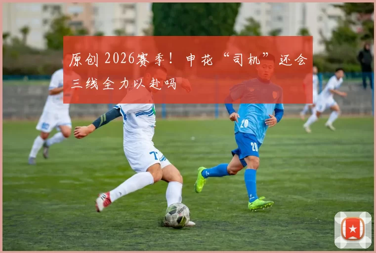 原创 2026赛季！申花“司机”还会三线全力以赴吗
