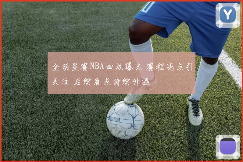 全明星赛NBA回放曝光 赛程亮点引关注 后续看点持续升温