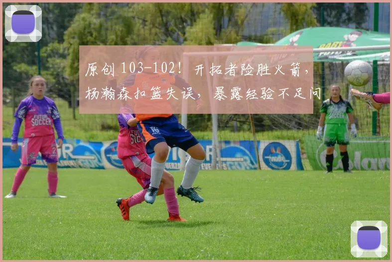 原创 103-102！开拓者险胜火箭，杨瀚森扣篮失误，暴露经验不足问题