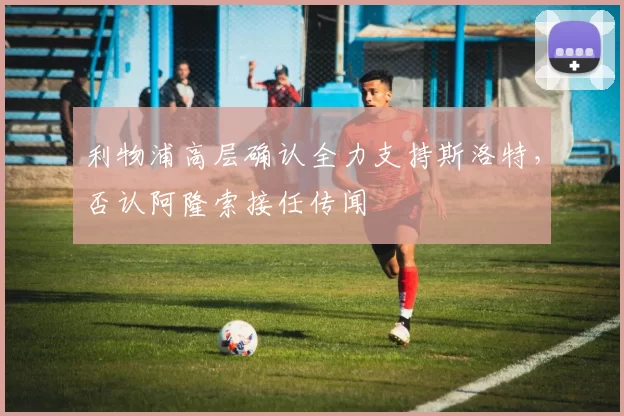 利物浦高层确认全力支持斯洛特，否认阿隆索接任传闻