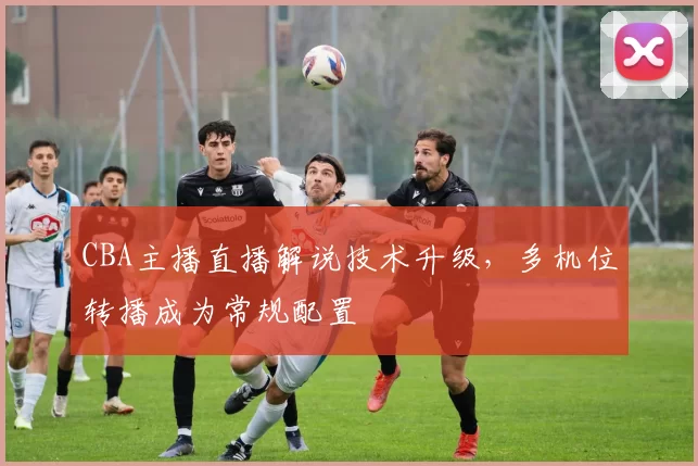 CBA主播直播解说技术升级，多机位转播成为常规配置