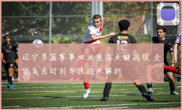 辽宁男篮赛事回放重温关键战役 全场高光时刻与技战术解析