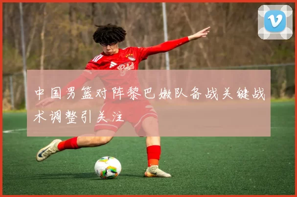 中国男篮对阵黎巴嫩队备战关键战术调整引关注