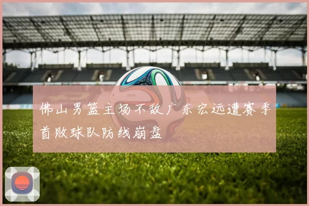 佛山男篮主场不敌广东宏远遭赛季首败球队防线崩盘