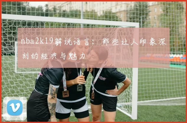 nba2k19解说语言:那些让人印象深刻的经典与魅力