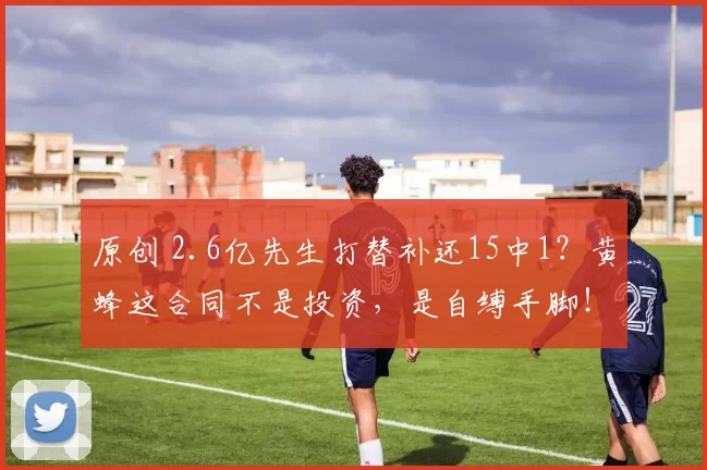 原创 2.6亿先生打替补还15中1?黄蜂这合同不是投资,是自缚手脚!