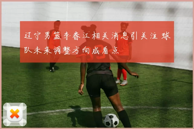 辽宁男篮李春江相关消息引关注 球队未来调整方向成看点