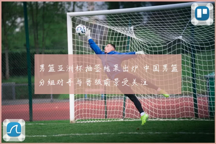 男篮亚洲杯抽签结果出炉 中国男篮分组对手与晋级前景受关注