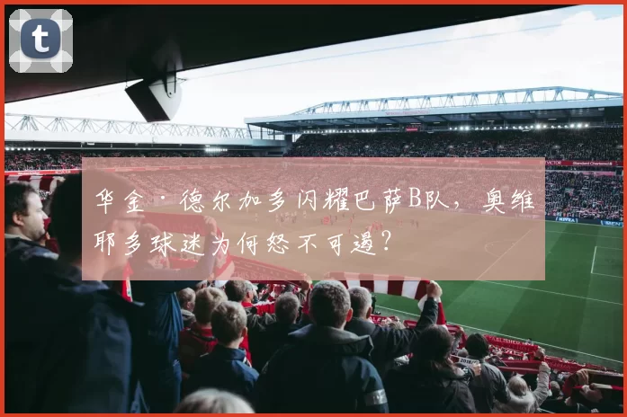 华金·德尔加多闪耀巴萨B队,奥维耶多球迷为何怒不可遏?