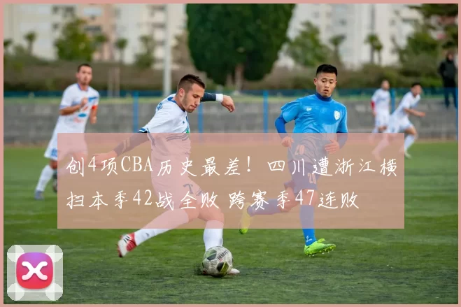 创4项CBA历史最差！四川遭浙江横扫本季42战全败 跨赛季47连败