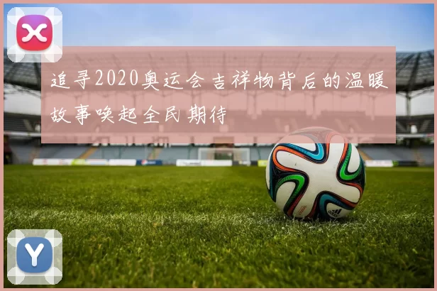 追寻2020奥运会吉祥物背后的温暖故事唤起全民期待