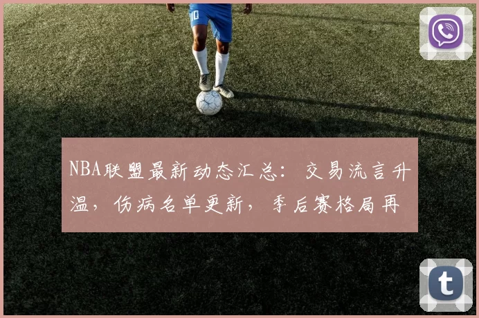 NBA联盟最新动态汇总：交易流言升温，伤病名单更新，季后赛格局再变