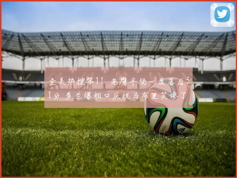 全美热搜第1！老鹰半场一度落后51分 多兰爆粗口庆祝马布里笑惨了