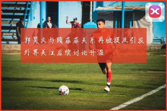 郭昊文与隋菲菲关系再被提及引发外界关注后续讨论升温